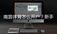 南宫体育怎么开户？新手注册步骤、实名认证与安全注意事项详解