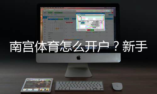 南宫体育怎么开户？新手注册步骤、实名认证与安全注意事项详解