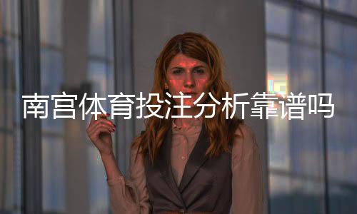 南宫体育投注分析靠谱吗？真实测评、用户口碑与安全风险全面解析