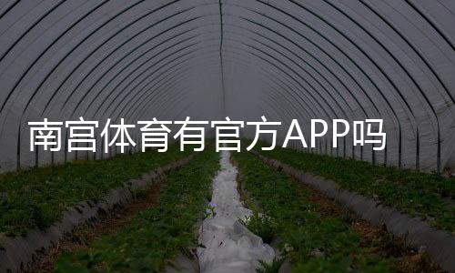 南宫体育有官方APP吗？官方渠道下载、真假辨别与安装使用完整指南