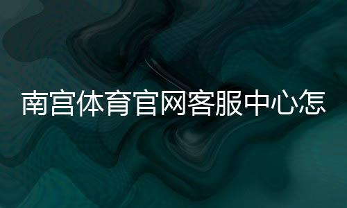 南宫体育官网客服中心怎么联系？联系方式、常见问题与处理流程一文看懂