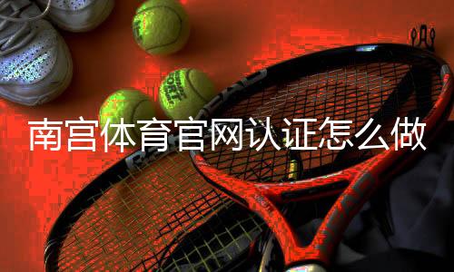 南宫体育官网认证怎么做？官方认证流程、审核要点与常见问题详解