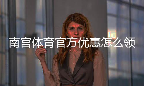 南宫体育官方优惠怎么领取？最新活动、优惠码与使用攻略