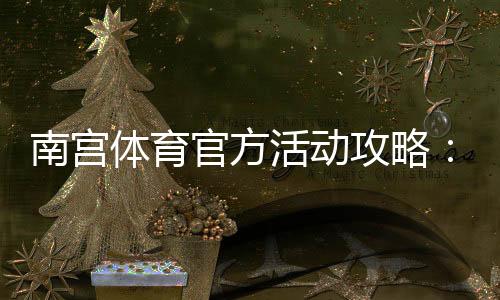 南宫体育官方活动攻略：最新优惠、参与规则与领取步骤详解