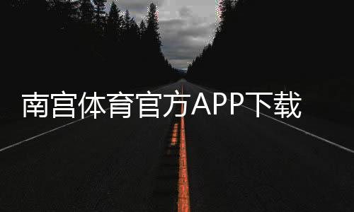 南宫体育官方APP下载：最新版安装教程、注册登录与安全使用指南