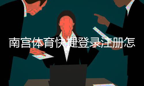 南宫体育快捷登录注册怎么操作？一步步图文教程与常见问题解答