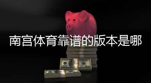 南宫体育靠谱的版本是哪一个？快速辨别官方正版与安全下载渠道