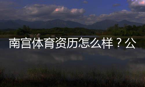 南宫体育资历怎么样？公司背景、资质证书与用户口碑全方位解析