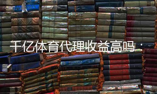 千亿体育代理收益高吗：赚钱还是泡汤？