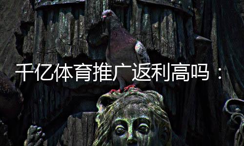 千亿体育推广返利高吗：了解真相提前规划