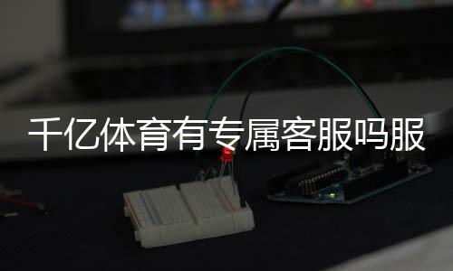 千亿体育有专属客服吗服务周到？