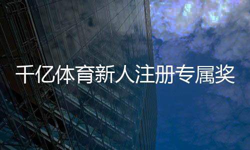 千亿体育新人注册专属奖励:尽享优惠迎接挑战