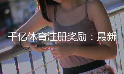 千亿体育注册奖励：最新优惠活动揭秘