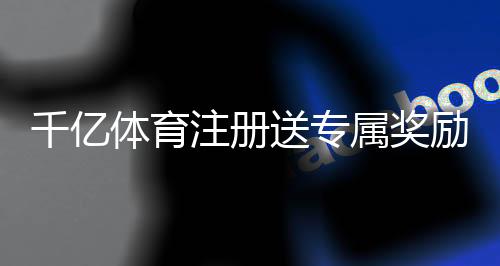 千亿体育注册送专属奖励抢先体验最新优惠