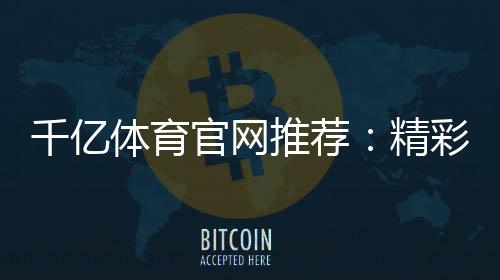 千亿体育官网推荐：精彩不容错过