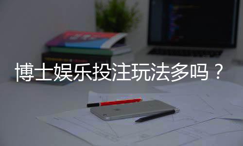 博士娱乐投注玩法多吗？资深玩家揭秘平台特色与游戏选择