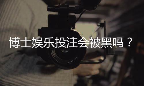 博士娱乐投注会被黑吗？资深玩家揭秘平台安全防坑指南