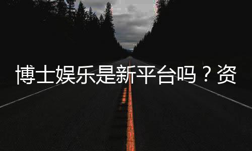博士娱乐是新平台吗？资深玩家带你揭秘真实背景与体验