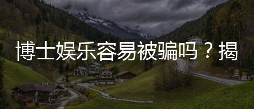 博士娱乐容易被骗吗?揭秘平台安全性及防骗技巧