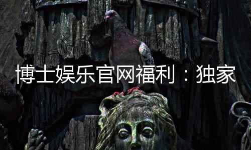 博士娱乐官网福利:独家优惠与高额彩金等你来拿
