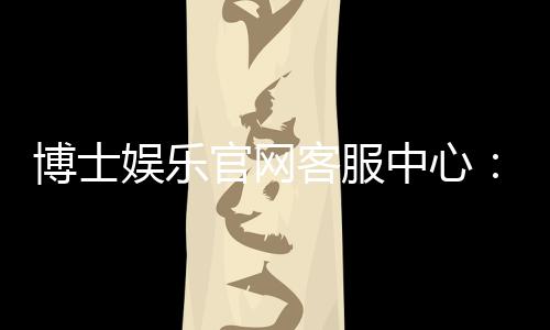博士娱乐官网客服中心：专业服务与高效解决方案一应俱全