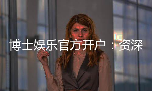 博士娱乐官方开户：资深玩家教你轻松完成注册与首存攻略