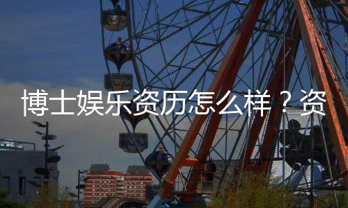 博士娱乐资历怎么样？资深玩家带你揭秘真实体验