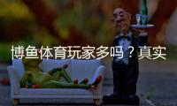 博鱼体育玩家多吗？真实用户规模、活跃度与口碑全面解析