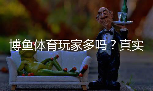 博鱼体育玩家多吗？真实用户规模、活跃度与口碑全面解析