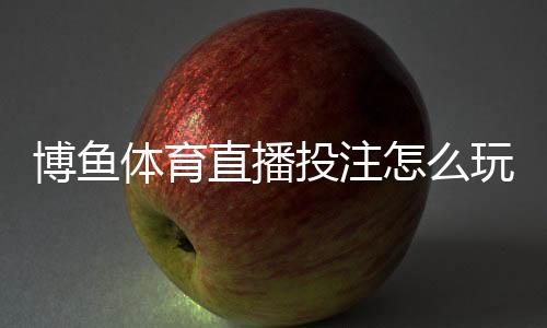 博鱼体育直播投注怎么玩?新手入门规则、直播下注玩法与实战技巧全面解析