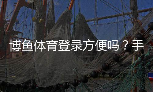 博鱼体育登录方便吗？手机、网页版登录流程与常见问题全解析
