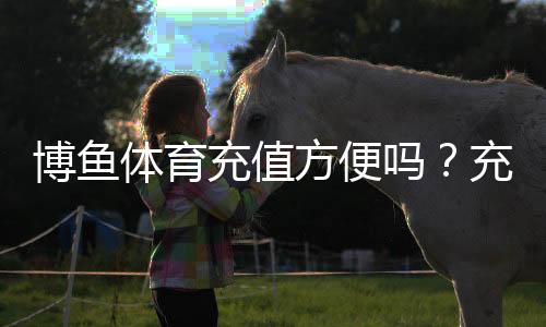 博鱼体育充值方便吗？充值流程、支付方式与安全性详解