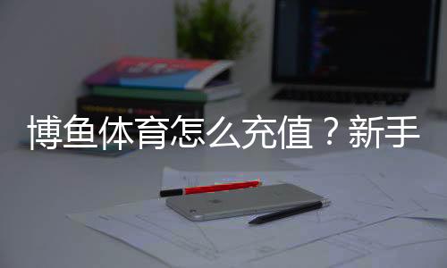 博鱼体育怎么充值？新手充值流程、支付方式与安全注意事项详解
