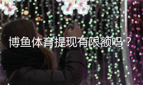 博鱼体育提现有限额吗？提现限额、到账时间与常见问题全面解析
