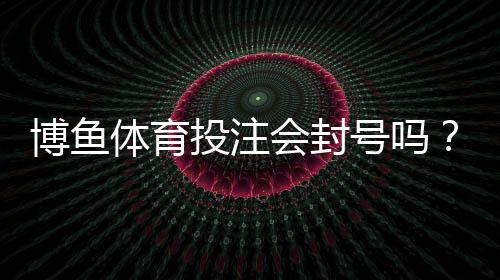 博鱼体育投注会封号吗？官方封号原因、申诉流程与防封实用攻略