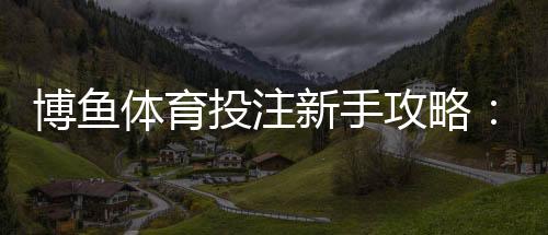 博鱼体育投注新手攻略：注册、充值、玩法规则与实用投注技巧
