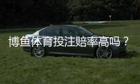 博鱼体育投注赔率高吗？真实赔率对比、优势风险与提高盈利技巧