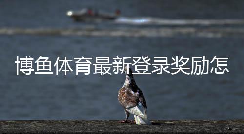 博鱼体育最新登录奖励怎么领？新手领取步骤、活动规则与注意事项详解