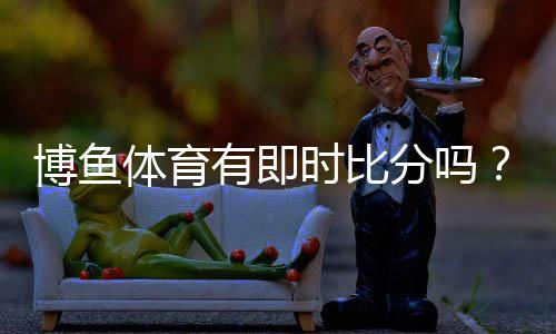 博鱼体育有即时比分吗？实时比分查看方法、新手指南与常见问题解答