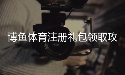 博鱼体育注册礼包领取攻略：新手注册步骤、礼包内容详解与注意事项
