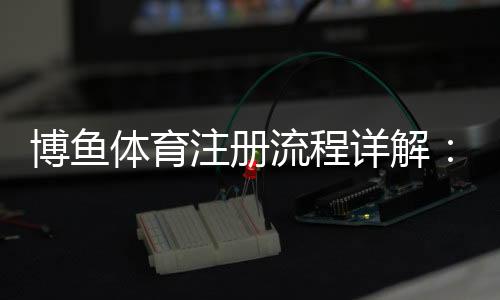博鱼体育注册流程详解：新手快速完成账号注册与实名认证指南