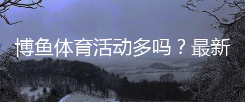 博鱼体育活动多吗？最新优惠汇总与参与攻略