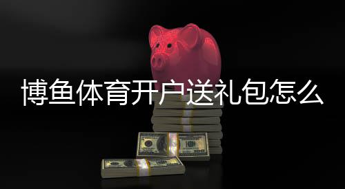 博鱼体育开户送礼包怎么领取？新手注册步骤、优惠种类与注意事项一文看懂