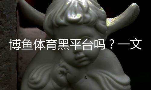 博鱼体育黑平台吗？一文看懂真相与识别技巧