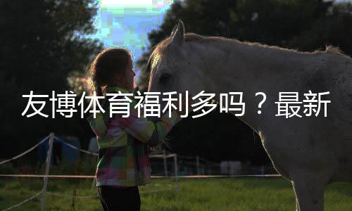 友博体育福利多吗？最新优惠活动与福利领取全攻略