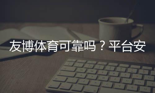 友博体育可靠吗？平台安全性、出金与用户口碑全面评测