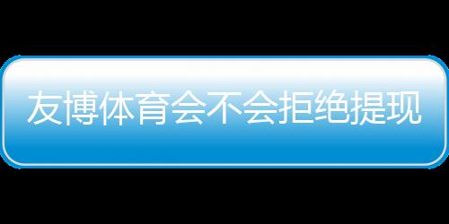 友博体育会不会拒绝提现？官方规则、常见原因与维权攻略
