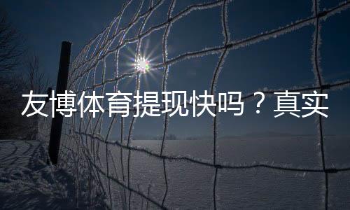 友博体育提现快吗？真实到账速度、手续费与常见问题详解