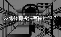 友博体育投注有操控吗？深度调查真相、用户评价与防骗攻略