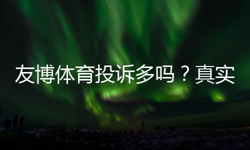 友博体育投诉多吗?真实投诉数据、原因分析与维权指南